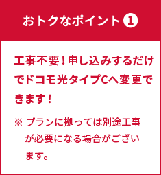 ポイント① 工事不要！申し込みするだけでドコモ光タイプCへ変更できます！ ※ プランに拠っては別途工事が必要になる場合がございます。